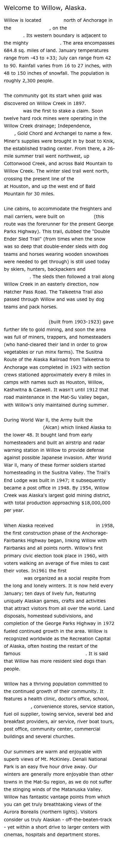 Welcome to Willow, Alaska.

Willow is located 70 miles north of Anchorage in the Mat-Su Borough, on the George Parks Highway. Its western boundary is adjacent to the mighty Susitna River. The area encompasses 684.8 sq. miles of land. January temperatures range from -43 to +33; July can range from 42 to 90. Rainfall varies from 16 to 27 inches, with 48 to 150 inches of snowfall. The population is roughly 2,300 people.

The community got its start when gold was discovered on Willow Creek in 1897. Robert Hatcher was the first to stake a claim. Soon twelve hard rock mines were operating in the Willow Creek drainage; Independence, Lucky Shot, Gold Chord and Archangel to name a few. Miner's supplies were brought in by boat to Knik, the established trading center. From there, a 26-mile summer trail went northwest, up Cottonwood Creek, and across Bald Mountain to Willow Creek. The winter sled trail went north, crossing the present line of the Alaska Railroad at Houston, and up the west end of Bald Mountain for 30 miles. 

Line cabins, to accommodate the freighters and mail carriers, were built on Nancy Lake (this route was the forerunner for the present George Parks Highway). This trail, dubbed the "Double Ender Sled Trail" (from times when the snow was so deep that double-ender sleds with dog teams and horses wearing wooden snowshoes were needed to get through) is still used today by skiers, hunters, backpackers and snowmobile enthusiasts. The sleds then followed a trail along Willow Creek in an easterly direction, now Hatcher Pass Road. The Talkeetna Trail also passed through Willow and was used by dog teams and pack horses. 

The Alaska railroad (built from 1903-1923) gave further life to gold mining, and soon the area was full of miners, trappers, and homesteaders (who hand-cleared their land in order to grow vegetables or run minx farms). The Susitna Route of the Alaska Railroad from Talkeetna to Anchorage was completed in 1923 with section crews stationed approximately every 8 miles in camps with names such as Houston, Willow, Kashwitna & Caswell. It wasn't until 1912 that road maintenance in the Mat-Su Valley began, with Willow's only maintained during summer.

During World War ll, the Army built the Alaska-Canada Highway (Alcan) which linked Alaska to the lower 48. It bought land from early homesteaders and built an airstrip and radar warning station in Willow to provide defense against possible Japanese invasion. After World War ll, many of these former soldiers started homesteading in the Susitna Valley. The Trail's End Lodge was built in 1947; it subsequently became a post office in 1948. By 1954, Willow Creek was Alaska's largest gold mining district, with total production approaching $18,000,000 per year. 

When Alaska received official Statehood in 1958, the first construction phase of the Anchorage-Fairbanks Highway began, linking Willow with Fairbanks and all points north. Willow's first primary civic election took place in 1960, with voters walking an average of five miles to cast their votes. In1961 the first Willow Winter Carnival was organized as a social respite from the long and lonely winters. It is now held every January; ten days of lively fun, featuring uniquely Alaskan games, crafts and activities that attract visitors from all over the world. Land disposals, homestead subdivisions, and completion of the George Parks Highway in 1972 fueled continued growth in the area. Willow is recognized worldwide as the Recreation Capital of Alaska, often hosting the restart of the famous Iditarod Trail Sled Dog Race. It is said that Willow has more resident sled dogs than people. 

Willow has a thriving population committed to the continued growth of their community. It features a health clinic, doctor's office, school, credit union, convenience stores, service station, fuel oil supplier, towing service, several bed and breakfast providers, air service, river boat tours, post office, community center, commercial buildings and several churches. 

Our summers are warm and enjoyable with superb views of Mt. McKinley. Denali National Park is an easy five hour drive away. Our winters are generally more enjoyable than other towns in the Mat-Su region, as we do not suffer the stinging winds of the Matanuska Valley. Willow has fantastic vantage points from which you can get truly breathtaking views of the Aurora Borealis (northern lights). Visitors consider us truly Alaskan - off-the-beaten-track - yet within a short drive to larger centers with cinemas, hospitals and department stores. 